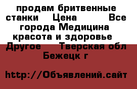  продам бритвенные станки  › Цена ­ 400 - Все города Медицина, красота и здоровье » Другое   . Тверская обл.,Бежецк г.